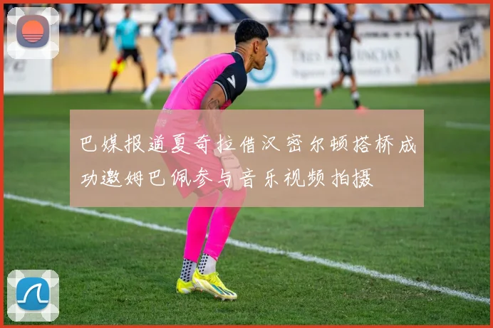 巴媒报道夏奇拉借汉密尔顿搭桥成功邀姆巴佩参与音乐视频拍摄