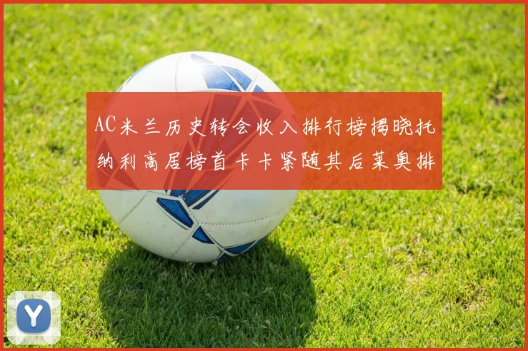 AC米兰历史转会收入排行榜揭晓托纳利高居榜首卡卡紧随其后莱奥排名第四