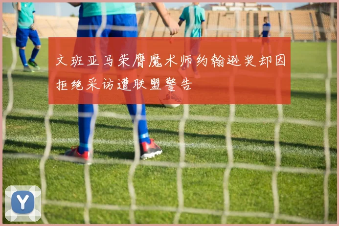 文班亚马荣膺魔术师约翰逊奖却因拒绝采访遭联盟警告