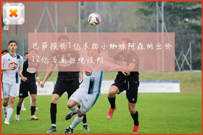 巴萨报价1亿求购小蜘蛛阿森纳出价12亿马竞拒绝谈判
