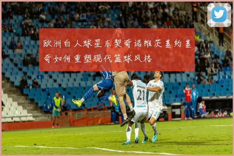 欧洲白人球星东契奇诺维茨基约基奇如何重塑现代篮球风格