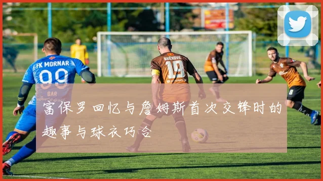 富保罗回忆与詹姆斯首次交锋时的趣事与球衣巧合