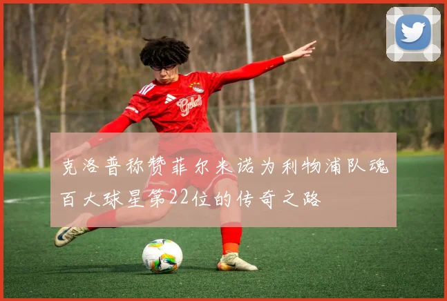 克洛普称赞菲尔米诺为利物浦队魂百大球星第22位的传奇之路