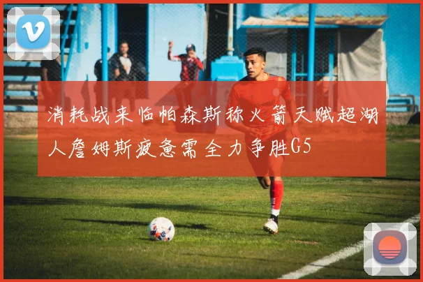 消耗战来临帕森斯称火箭天赋超湖人詹姆斯疲惫需全力争胜G5
