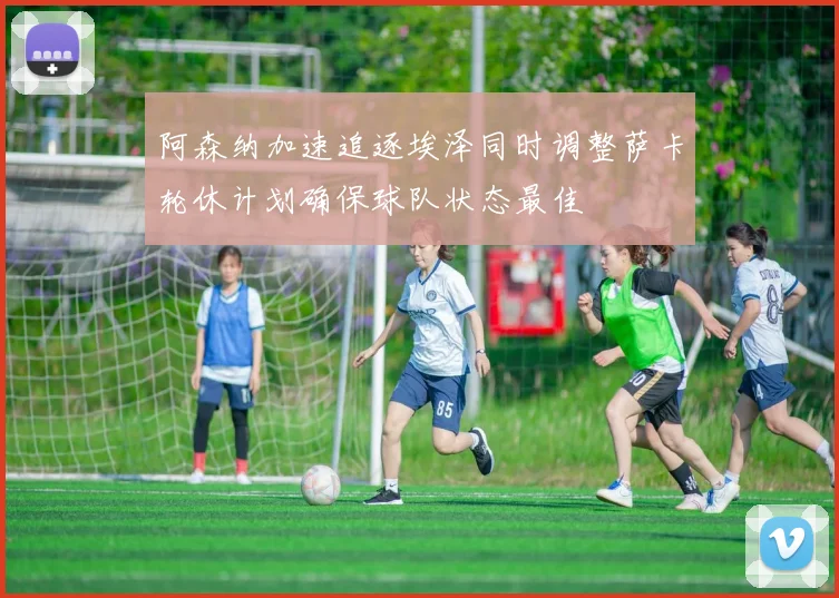 阿森纳加速追逐埃泽同时调整萨卡轮休计划确保球队状态最佳