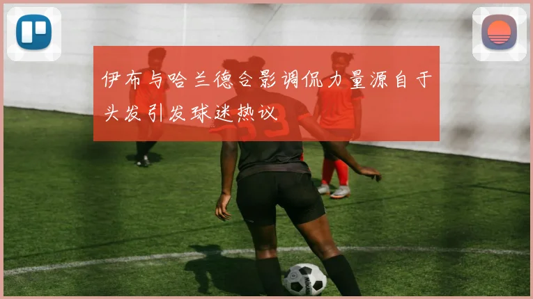 伊布与哈兰德合影调侃力量源自于头发引发球迷热议
