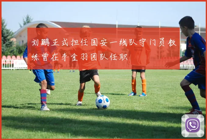 刘鹏正式担任国安一线队守门员教练曾在李金羽团队任职