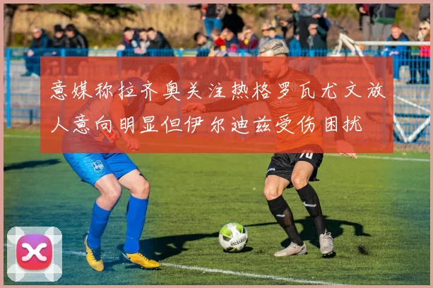 意媒称拉齐奥关注热格罗瓦尤文放人意向明显但伊尔迪兹受伤困扰