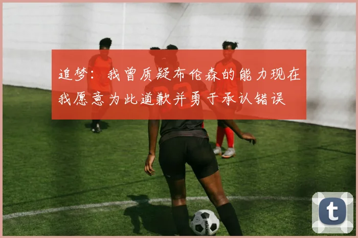 追梦：我曾质疑布伦森的能力现在我愿意为此道歉并勇于承认错误