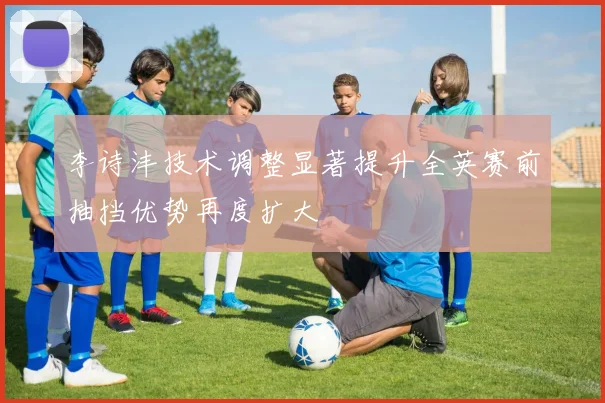 李诗沣技术调整显著提升全英赛前抽挡优势再度扩大