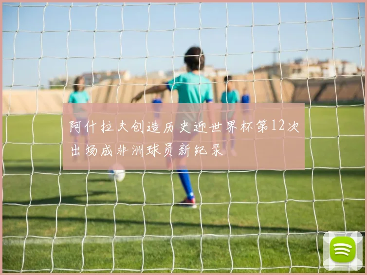 阿什拉夫创造历史迎世界杯第12次出场成非洲球员新纪录