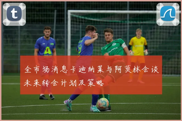 全市场消息卡迪纳莱与阿莫林会谈未来转会计划及策略