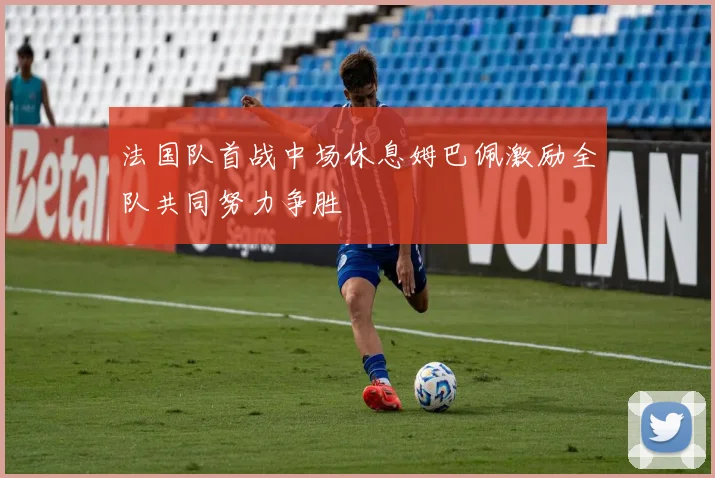 法国队首战中场休息姆巴佩激励全队共同努力争胜