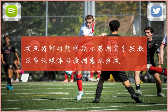 埃及将帅对阿根廷比赛判罚引发激烈争论媒体与裁判意见分歧