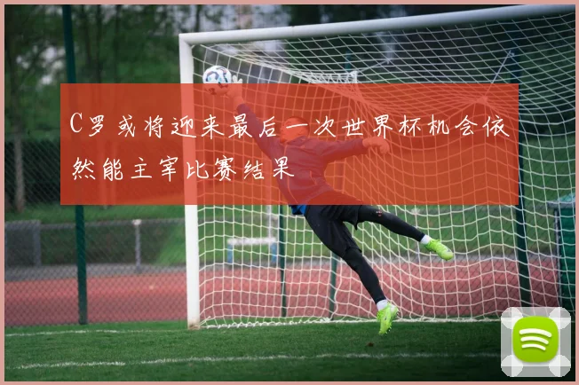 C罗或将迎来最后一次世界杯机会依然能主宰比赛结果