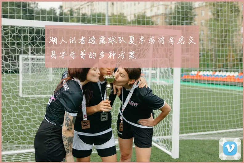 湖人记者透露球队夏季或将考虑交易字母哥的多种方案