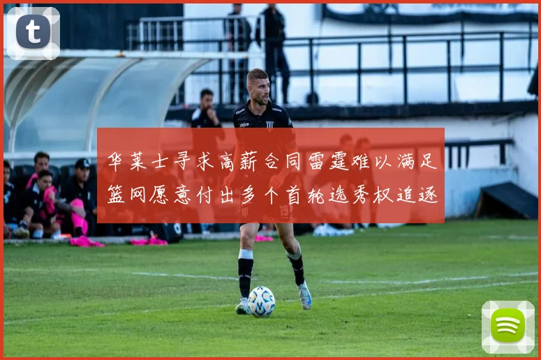 华莱士寻求高薪合同雷霆难以满足篮网愿意付出多个首轮选秀权追逐