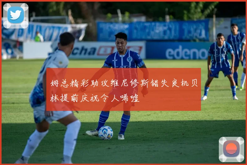 姆总精彩助攻维尼修斯错失良机贝林提前庆祝令人唏嘘