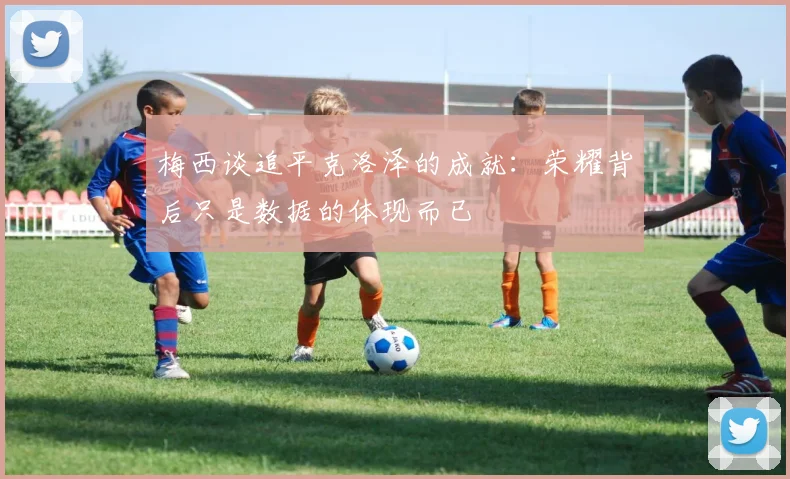 梅西谈追平克洛泽的成就:荣耀背后只是数据的体现而已
