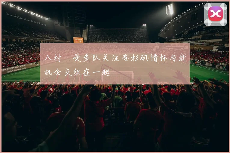 八村塁受多队关注洛杉矶情怀与新机会交织在一起