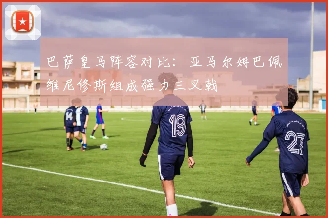 巴萨皇马阵容对比：亚马尔姆巴佩维尼修斯组成强力三叉戟