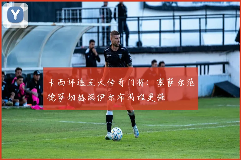 卡西评选五大传奇门将：塞萨尔范德萨切赫诺伊尔布冯谁更强