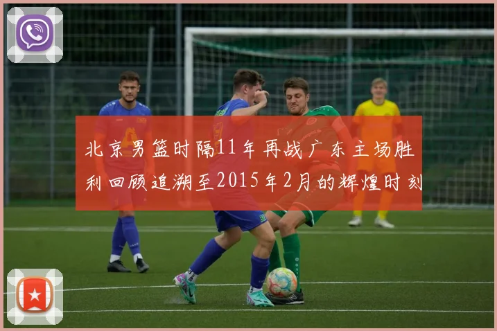 北京男篮时隔11年再战广东主场胜利回顾追溯至2015年2月的辉煌时刻