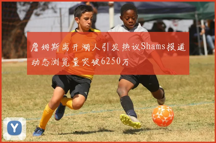 詹姆斯离开湖人引发热议Shams报道动态浏览量突破6250万
