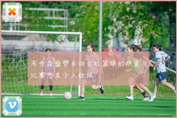 布伦森盛赞米切尔对篮球的热爱与比赛态度令人钦佩