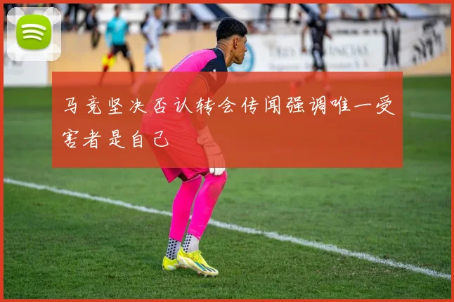 马竞坚决否认转会传闻强调唯一受害者是自己