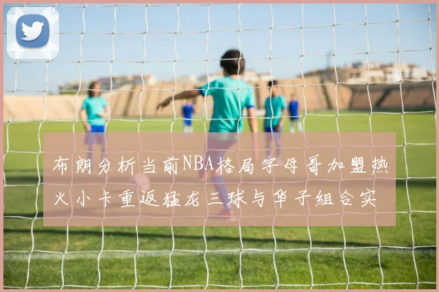 布朗分析当前NBA格局字母哥加盟热火小卡重返猛龙三球与华子组合实力强劲