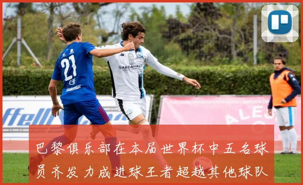 巴黎俱乐部在本届世界杯中五名球员齐发力成进球王者超越其他球队