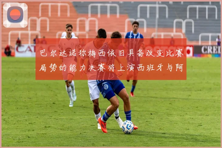 巴尔达诺称梅西依旧具备改变比赛局势的能力决赛将上演西班牙与阿根廷的对决