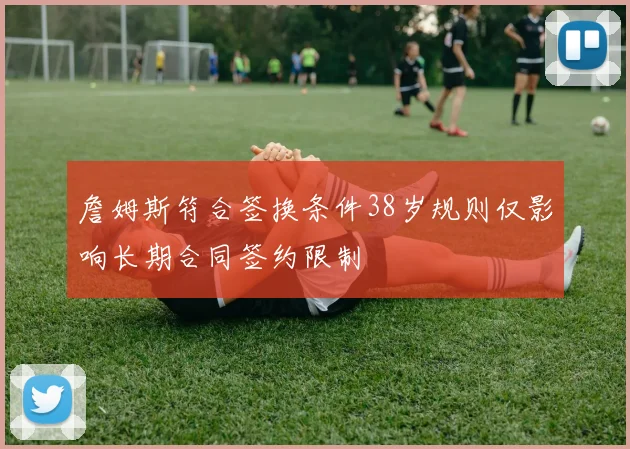詹姆斯符合签换条件38岁规则仅影响长期合同签约限制